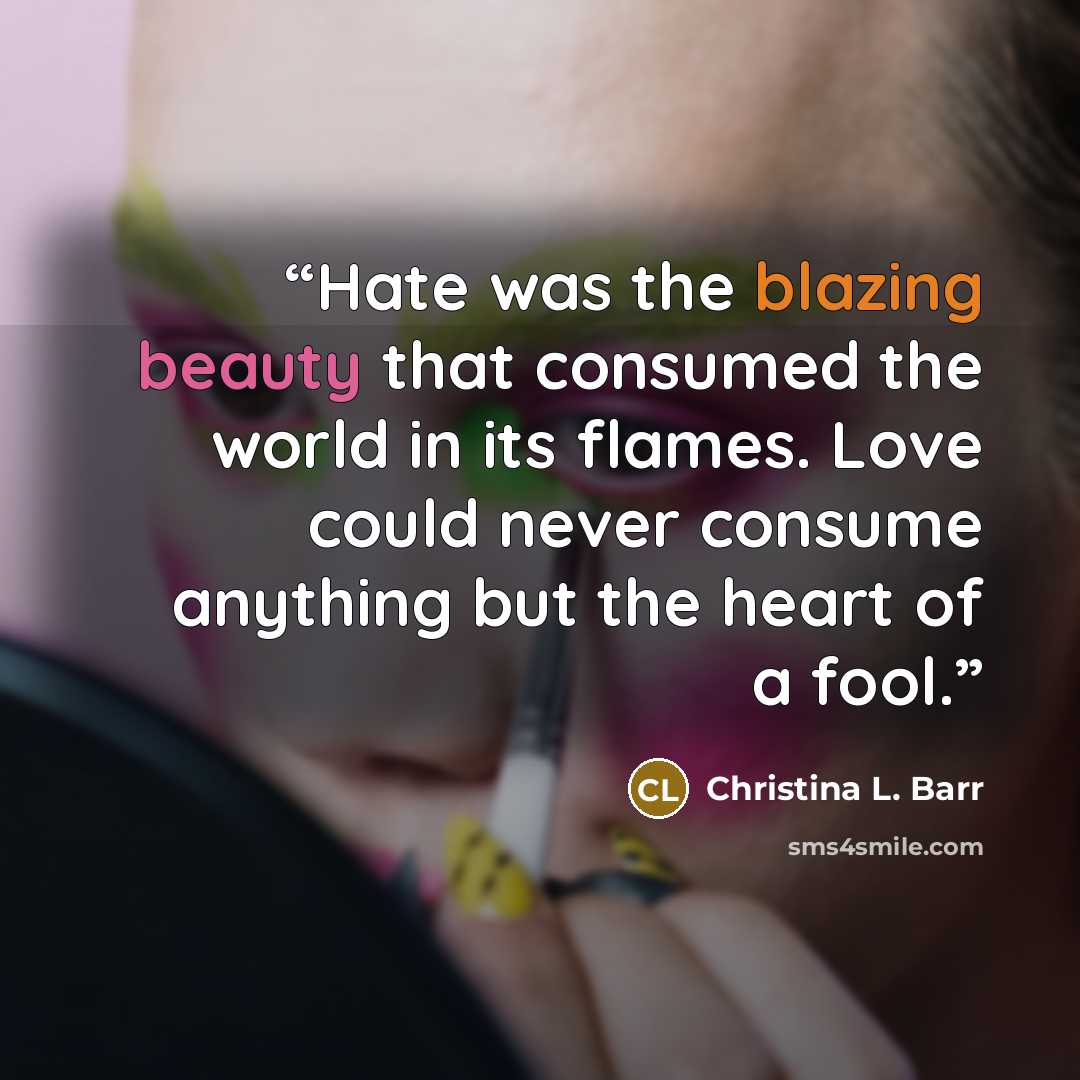 “Hate was the blazing beauty that consumed the world in its flames. Love could never consume anything but the heart of a fool.” quote by Christina L. Barr