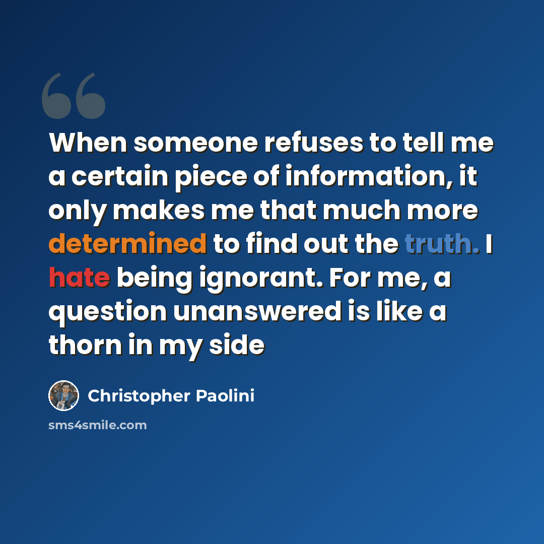 “When someone refuses to tell me a certain piece of information, it only makes me that much more determined to find out the truth. I hate being ignorant. For me, a question unanswered is like a thorn in my side” quote by Christopher Paolini