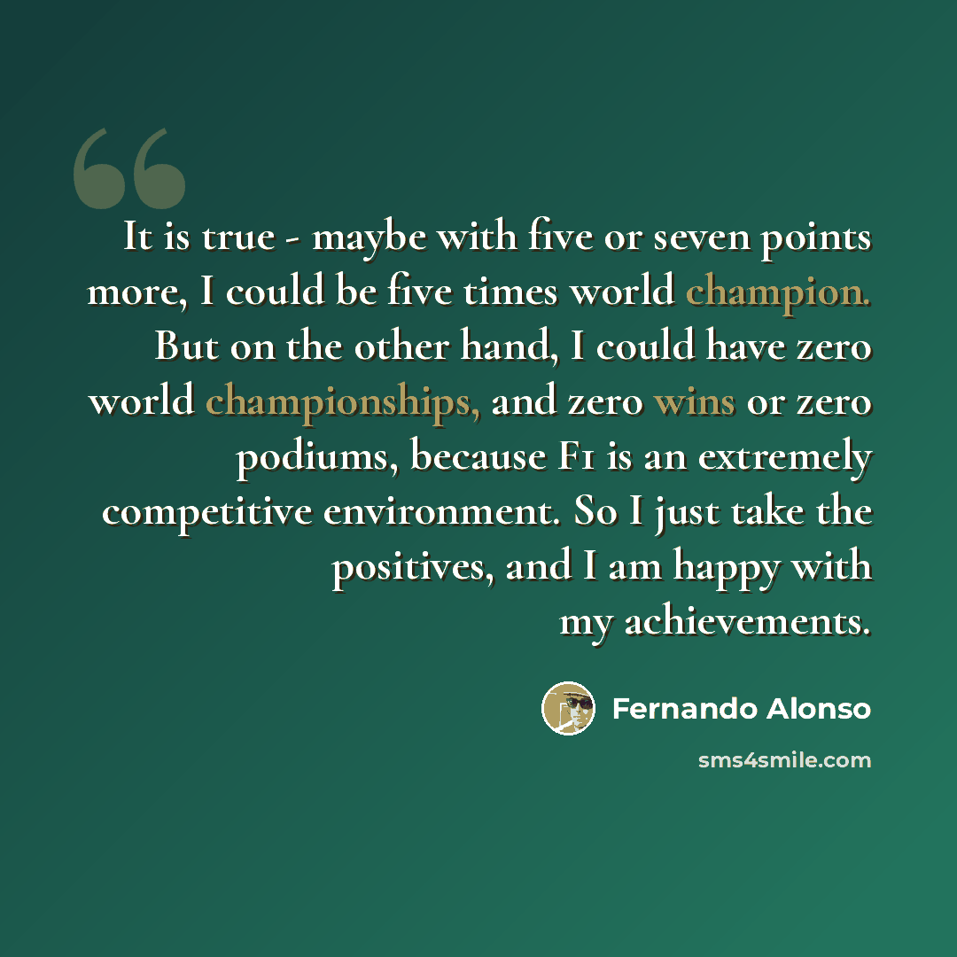 “It is true - maybe with five or seven points more, I could be five times world champion. But on the other hand, I could have zero world championships, and zero wins or zero podiums, because F1 is an extremely competitive environment. So I just take the positives, and I am happy with my achievements.” quote by Fernando Alonso