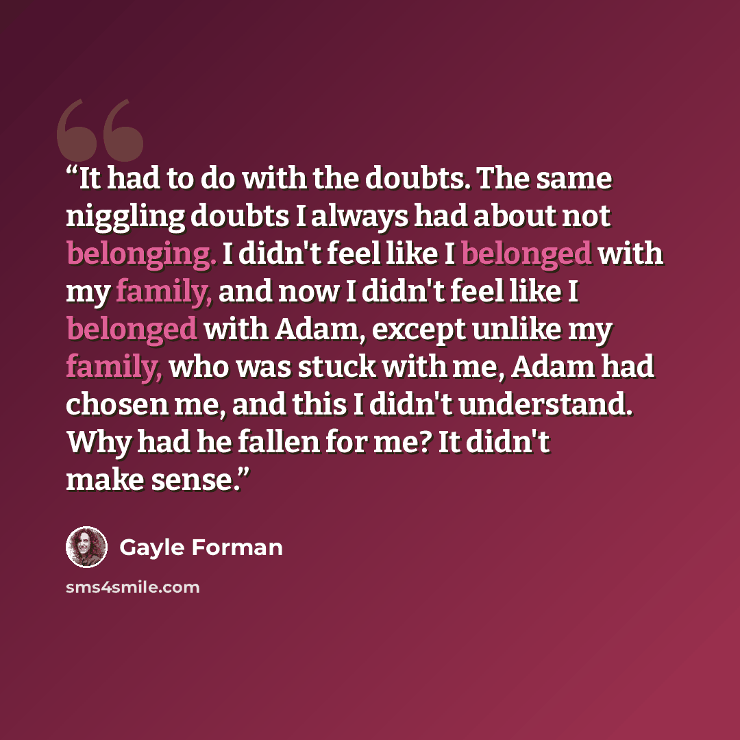 “It had to do with the doubts. The same niggling doubts I always had about not belonging. I didn't feel like I belonged with my family, and now I didn't feel like I belonged with Adam, except unlike my family, who was stuck with me, Adam had chosen me, and this I didn't understand. Why had he…” quote by Gayle Forman