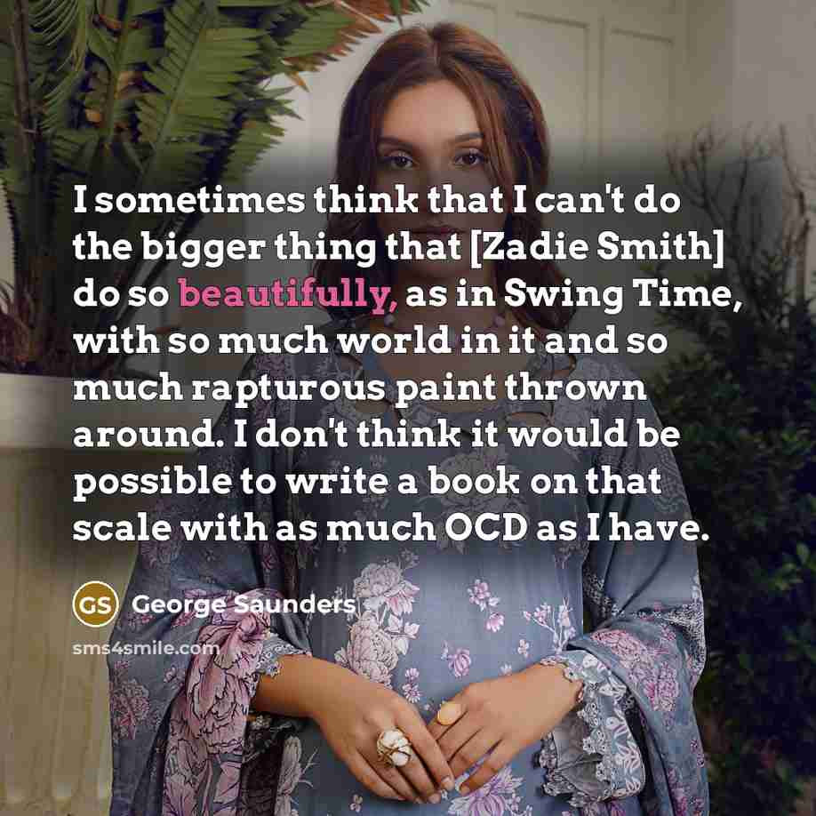 “I sometimes think that I can't do the bigger thing that [Zadie Smith] do so beautifully, as in Swing Time, with so much world in it and so much rapturous paint thrown around. I don't think it would be possible to write a book on that scale with as much OCD as I have.” quote by George Saunders