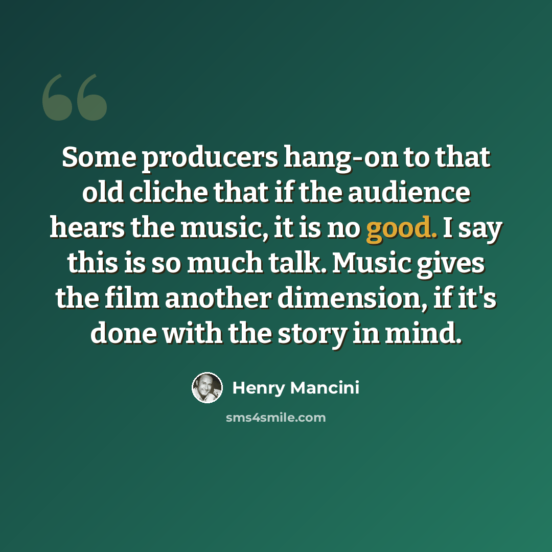 “Some producers hang-on to that old cliche that if the audience hears the music, it is no good. I say this is so much talk. Music gives the film another dimension, if it's done with the story in mind.” quote by Henry Mancini