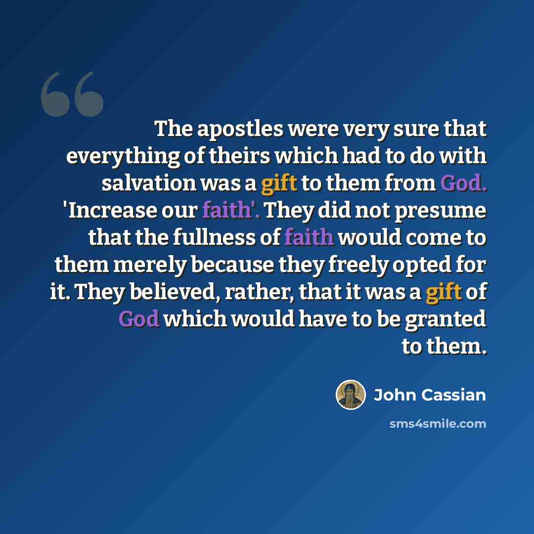 “The apostles were very sure that everything of theirs which had to do with salvation was a gift to them from God. 'Increase our faith'. They did not presume that the fullness of faith would come to them merely because they freely opted for it. They believed, rather, that it was a gift of God which…” quote by John Cassian