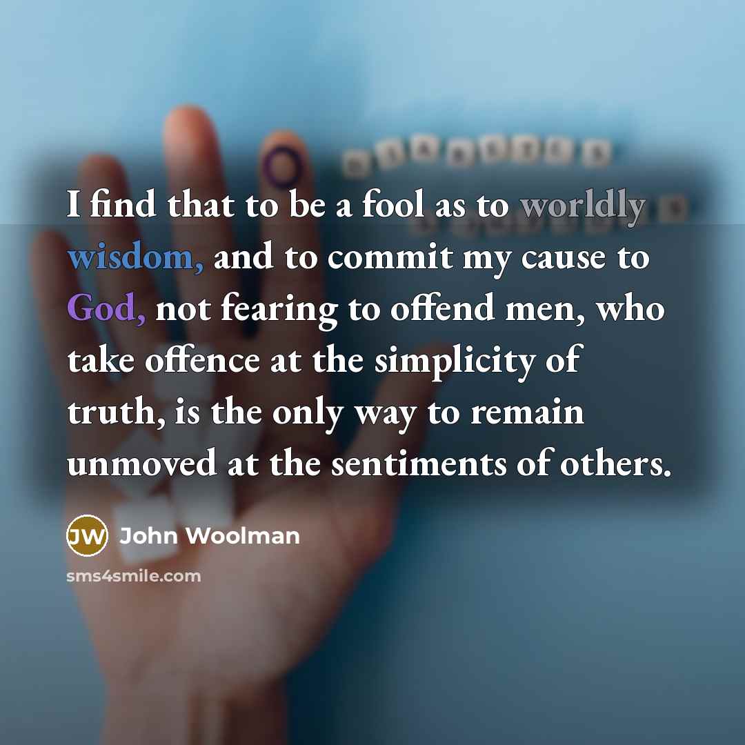 “I find that to be a fool as to worldly wisdom, and to commit my cause to God, not fearing to offend men, who take offence at the simplicity of truth, is the only way to remain unmoved at the sentiments of others.” quote by John Woolman