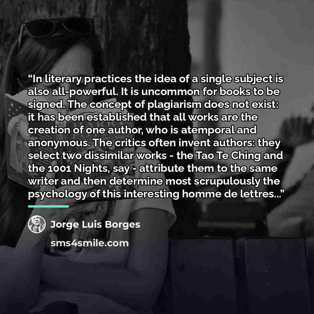 “In literary practices the idea of a single subject is also all-powerful. It is uncommon for books to be signed. The concept of plagiarism does not exist: it has been established that all works are the creation of one author, who is atemporal and anonymous. The critics often invent authors: they…” quote by Jorge Luis Borges