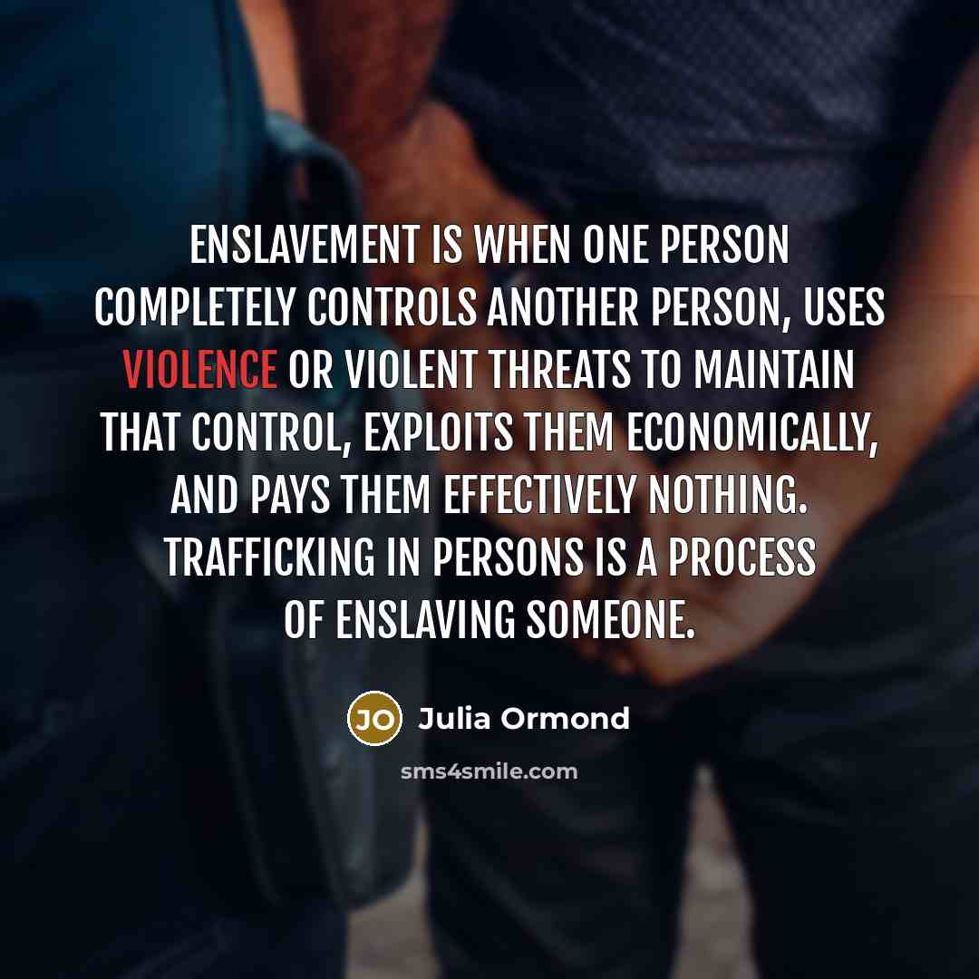 “Enslavement is when one person completely controls another person, uses violence or violent threats to maintain that control, exploits them economically, and pays them effectively nothing. Trafficking in persons is a process of enslaving someone.” quote by Julia Ormond