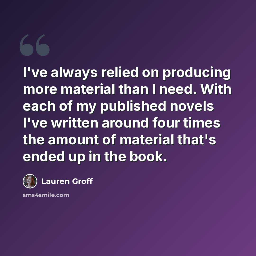 “I've always relied on producing more material than I need. With each of my published novels I've written around four times the amount of material that's ended up in the book.” quote by Lauren Groff