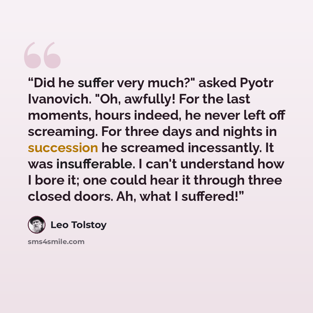 “Did he suffer very much?" asked Pyotr Ivanovich. "Oh, awfully! For the last moments, hours indeed, he never left off screaming. For three days and nights in succession he screamed incessantly. It was insufferable. I can't understand how I bore it; one could hear it through three closed doors. Ah…” quote by Leo Tolstoy