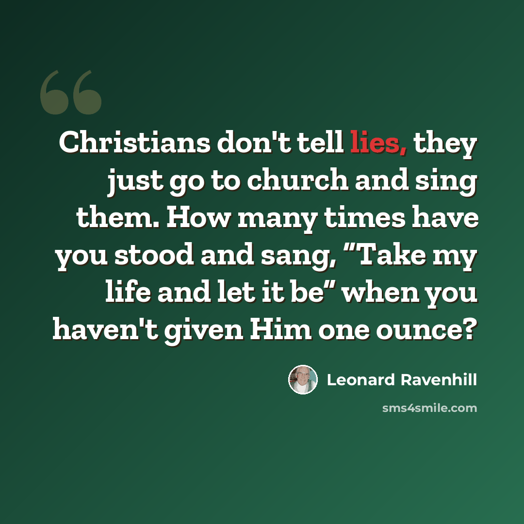 “Christians don't tell lies, they just go to church and sing them. How many times have you stood and sang, “Take my life and let it be” when you haven't given Him one ounce?” quote by Leonard Ravenhill