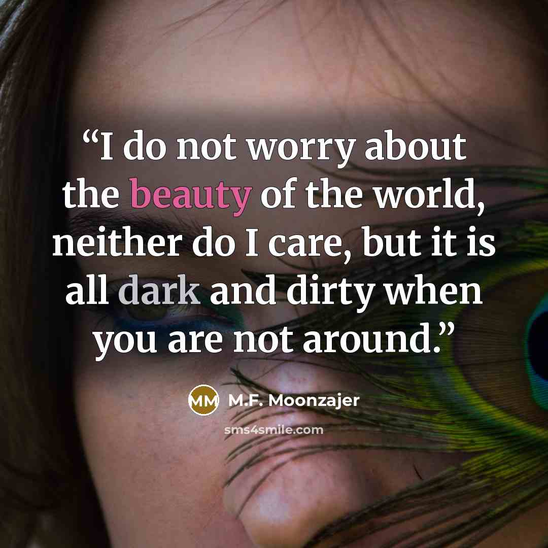 “I do not worry about the beauty of the world, neither do I care, but it is all dark and dirty when you are not around.” quote by M.F. Moonzajer
