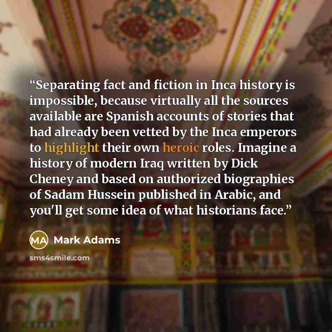 “Separating fact and fiction in Inca history is impossible, because virtually all the sources available are Spanish accounts of stories that had already been vetted by the Inca emperors to highlight their own heroic roles. Imagine a history of modern Iraq written by Dick Cheney and based on…” quote by Mark Adams