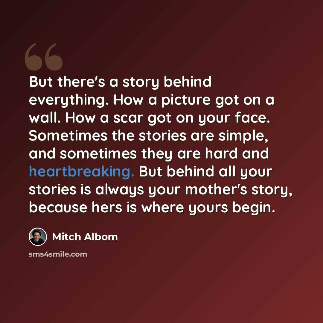 “But there's a story behind everything. How a picture got on a wall. How a scar got on your face. Sometimes the stories are simple, and sometimes they are hard and heartbreaking. But behind all your stories is always your mother's story, because hers is where yours begin.” quote by Mitch Albom
