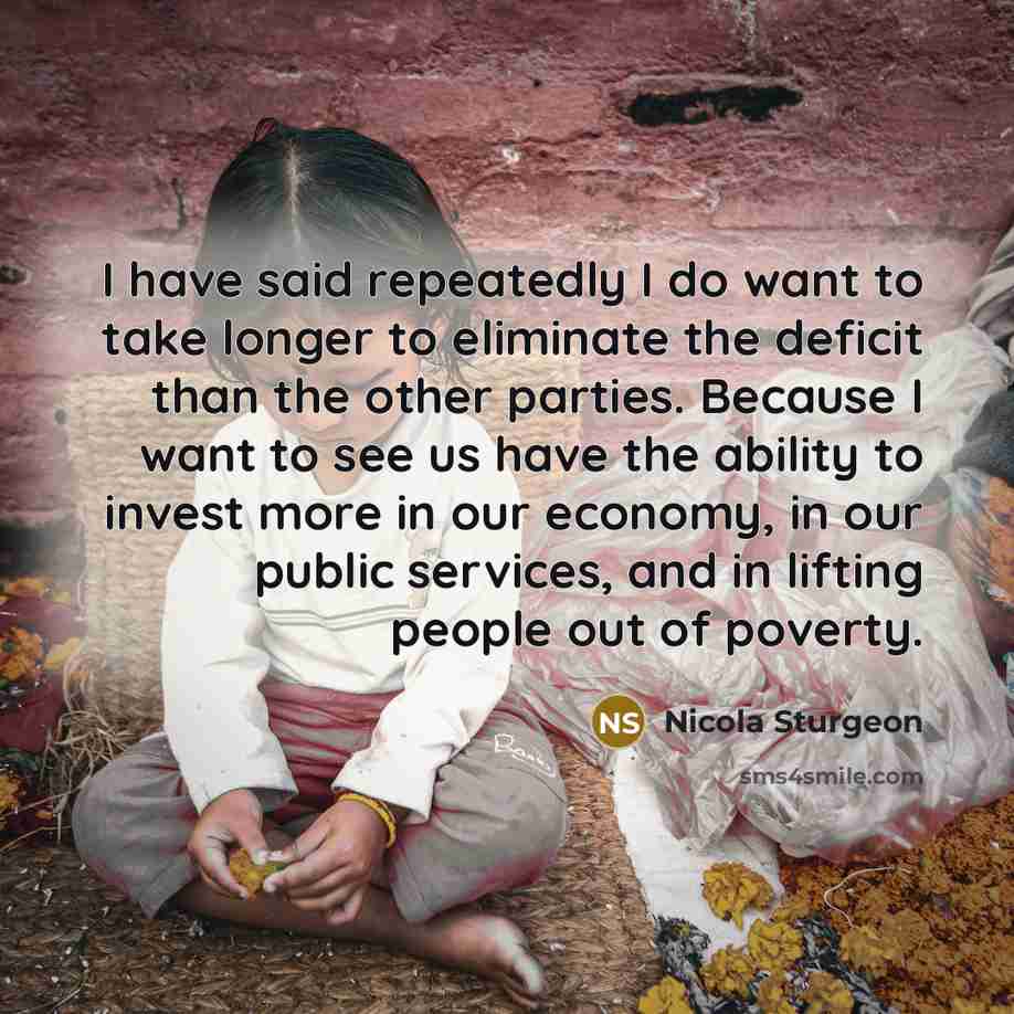 “I have said repeatedly I do want to take longer to eliminate the deficit than the other parties. Because I want to see us have the ability to invest more in our economy, in our public services, and in lifting people out of poverty.” quote by Nicola Sturgeon
