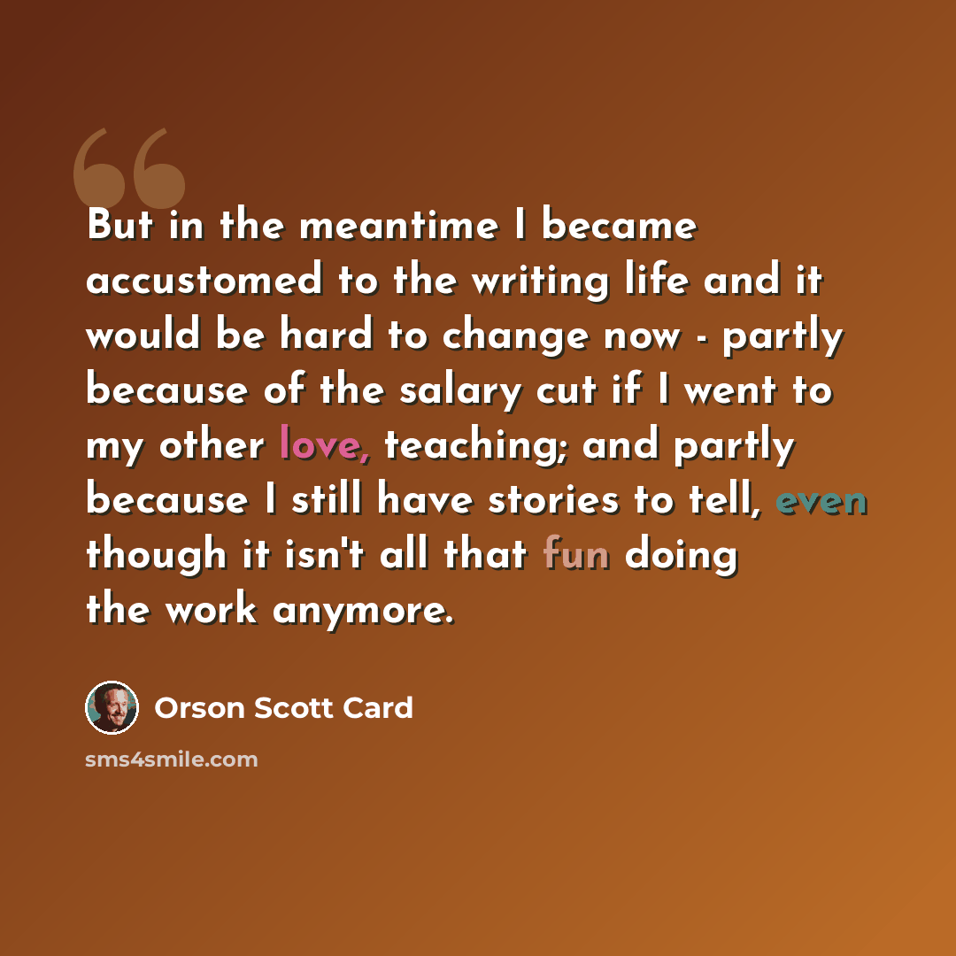 “But in the meantime I became accustomed to the writing life and it would be hard to change now - partly because of the salary cut if I went to my other love, teaching; and partly because I still have stories to tell, even though it isn't all that fun doing the work anymore.” quote by Orson Scott Card