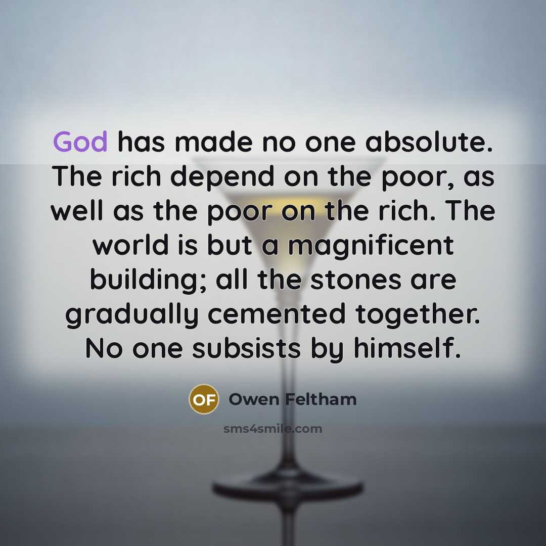 “God has made no one absolute. The rich depend on the poor, as well as the poor on the rich. The world is but a magnificent building; all the stones are gradually cemented together. No one subsists by himself.” quote by Owen Feltham