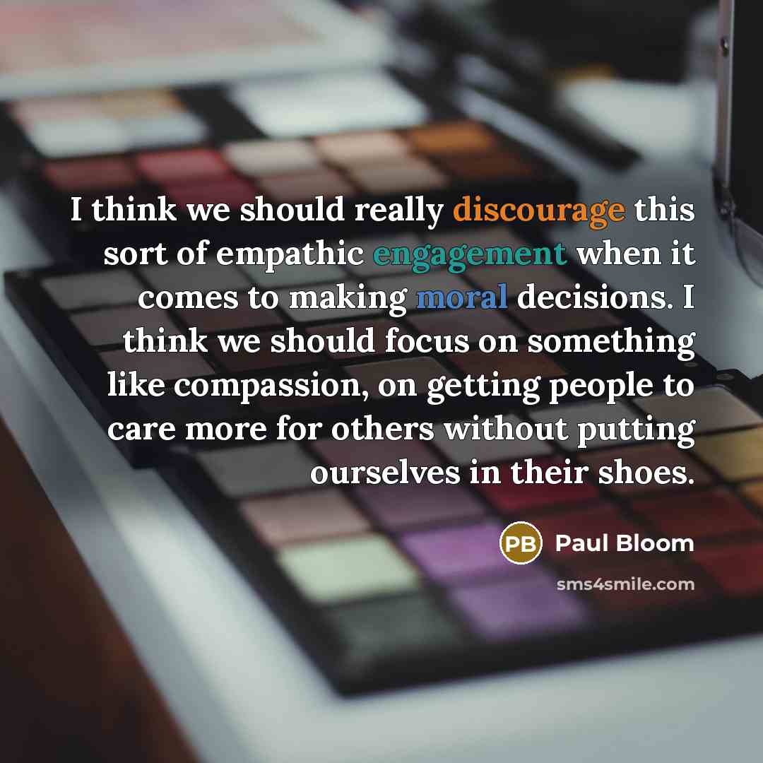 “I think we should really discourage this sort of empathic engagement when it comes to making moral decisions. I think we should focus on something like compassion, on getting people to care more for others without putting ourselves in their shoes.” quote by Paul Bloom