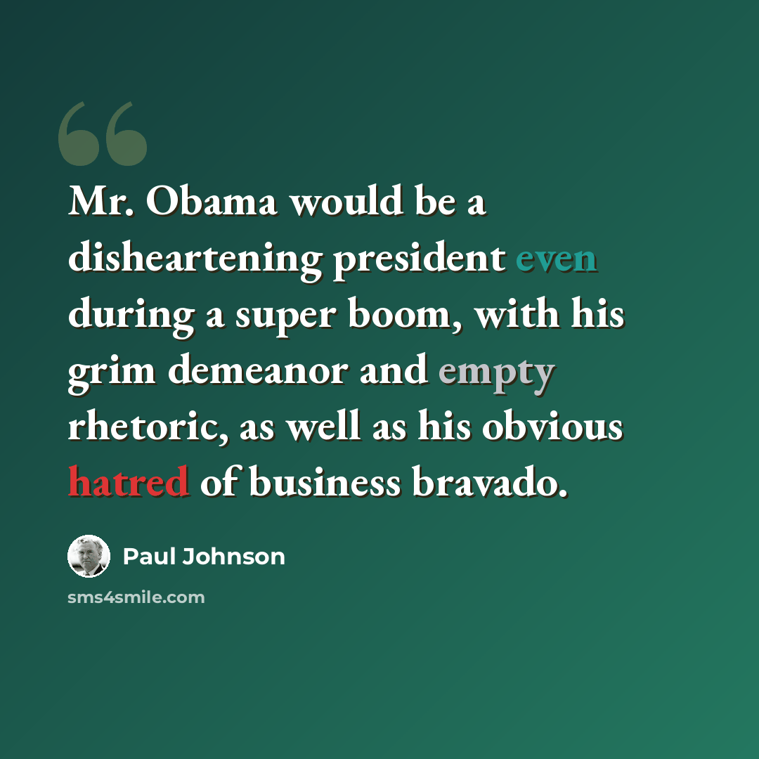 “Mr. Obama would be a disheartening president even during a super boom, with his grim demeanor and empty rhetoric, as well as his obvious hatred of business bravado.” quote by Paul Johnson