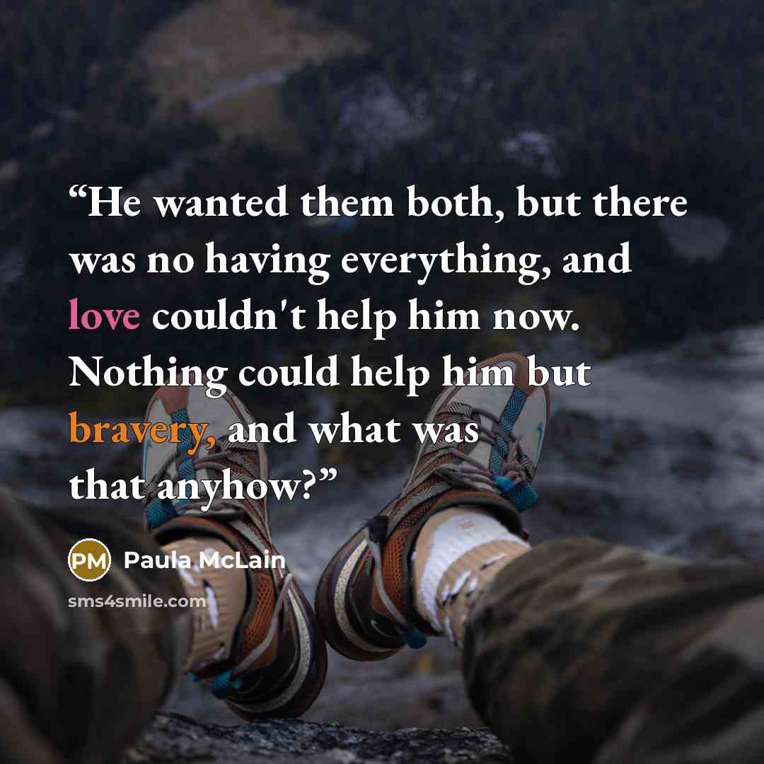 “He wanted them both, but there was no having everything, and love couldn't help him now. Nothing could help him but bravery, and what was that anyhow?” quote by Paula McLain
