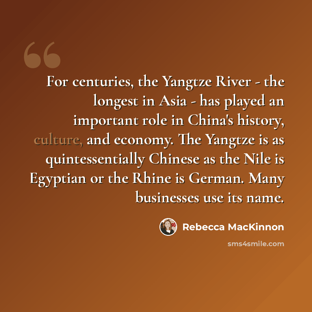 “For centuries, the Yangtze River - the longest in Asia - has played an important role in China's history, culture, and economy. The Yangtze is as quintessentially Chinese as the Nile is Egyptian or the Rhine is German. Many businesses use its name.” quote by Rebecca MacKinnon
