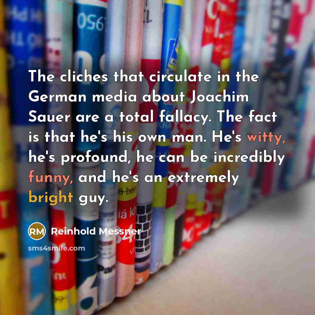 “The cliches that circulate in the German media about Joachim Sauer are a total fallacy. The fact is that he's his own man. He's witty, he's profound, he can be incredibly funny, and he's an extremely bright guy.” quote by Reinhold Messner