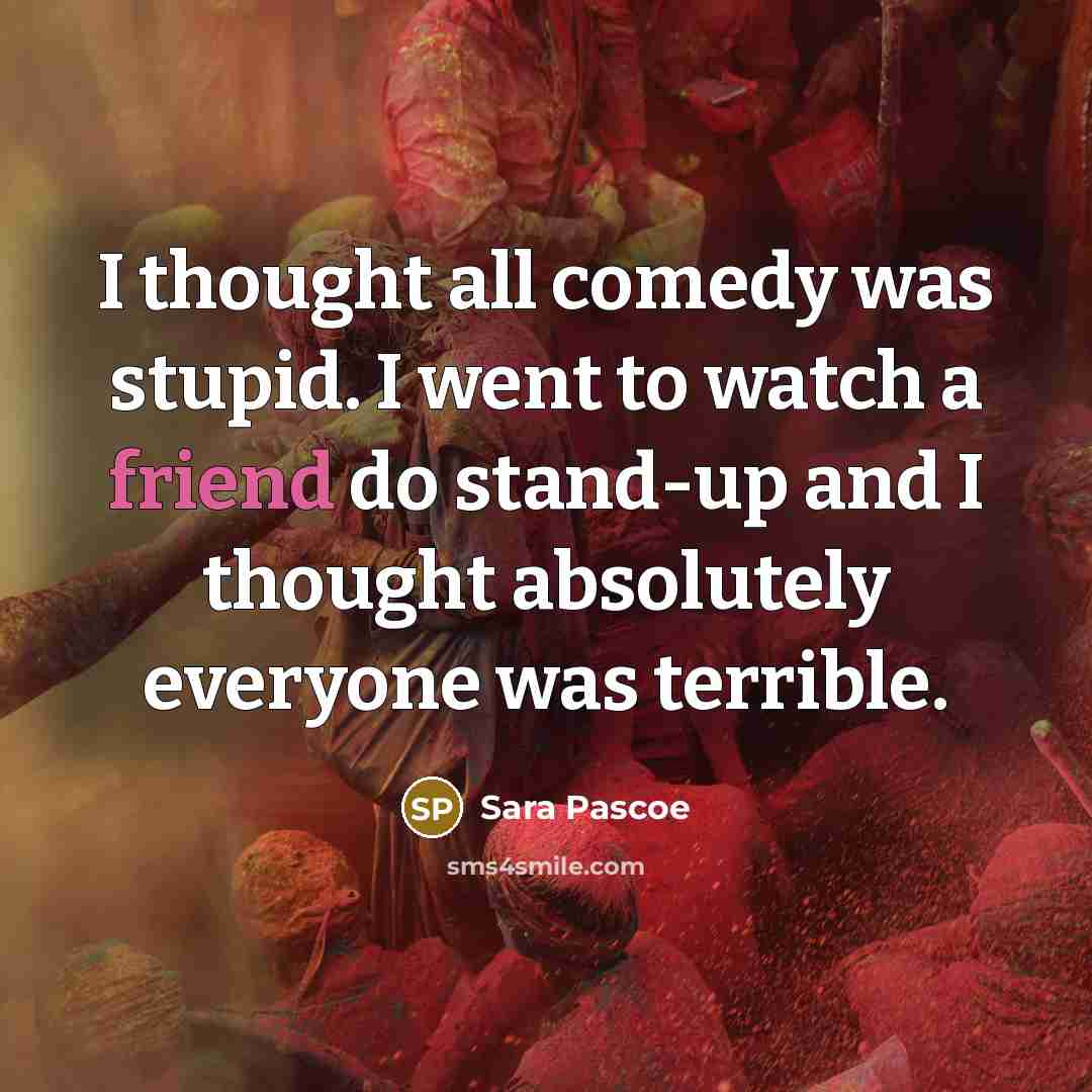 “I thought all comedy was stupid. I went to watch a friend do stand-up and I thought absolutely everyone was terrible.” quote by Sara Pascoe