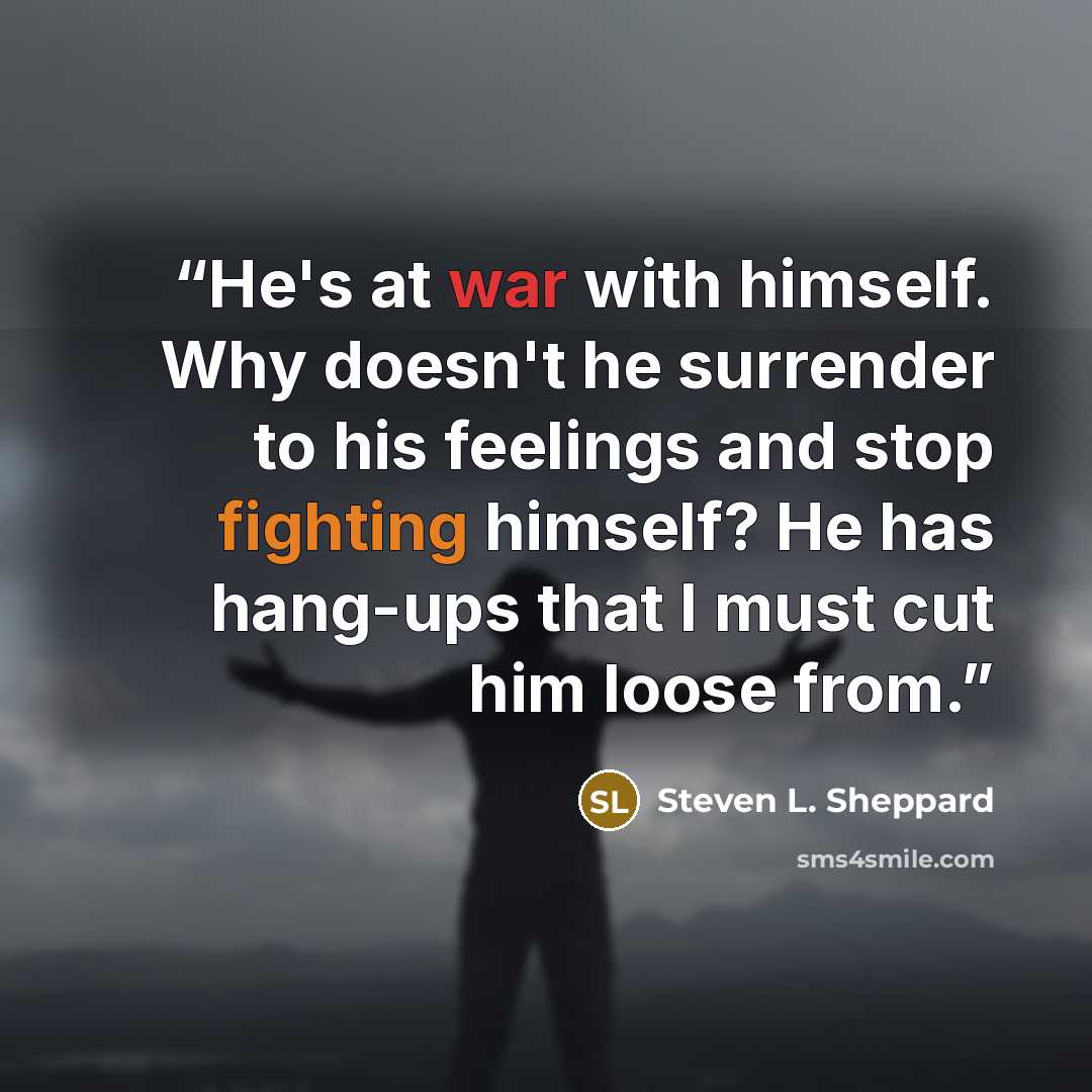 “He's at war with himself. Why doesn't he surrender to his feelings and stop fighting himself? He has hang-ups that I must cut him loose from.” quote by Steven L. Sheppard