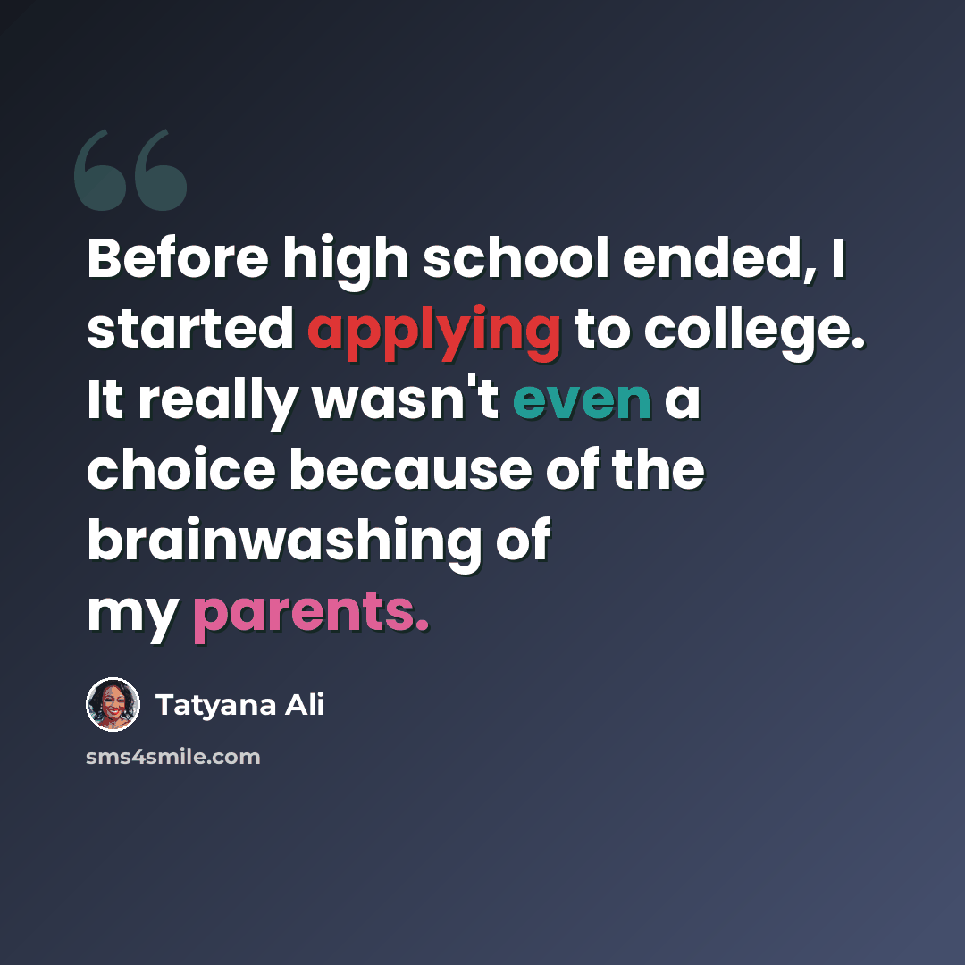 “Before high school ended, I started applying to college. It really wasn't even a choice because of the brainwashing of my parents.” quote by Tatyana Ali