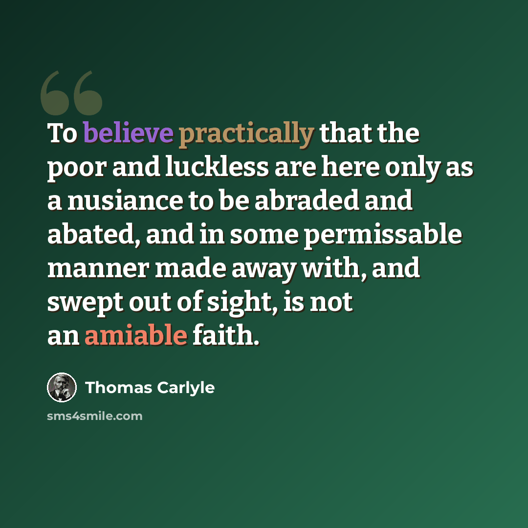“To believe practically that the poor and luckless are here only as a nusiance to be abraded and abated, and in some permissable manner made away with, and swept out of sight, is not an amiable faith.” quote by Thomas Carlyle