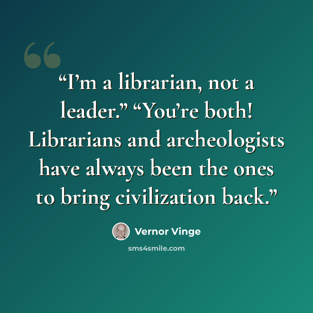 “I’m a librarian, not a leader.” “You’re both! Librarians and archeologists have always been the ones to bring civilization back.” quote by Vernor Vinge
