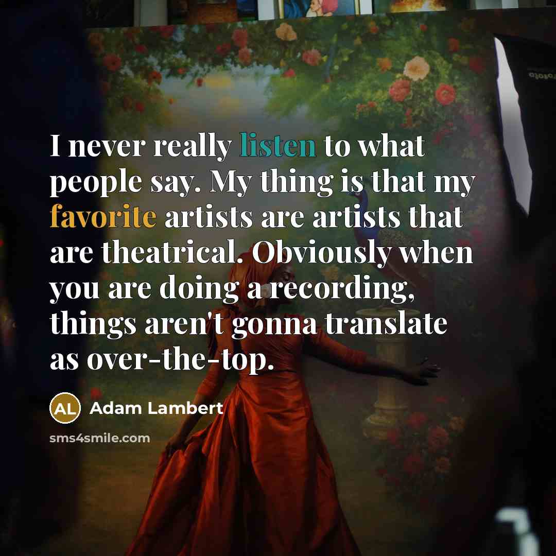 “I never really listen to what people say. My thing is that my favorite artists are artists that are theatrical. Obviously when you are doing a recording, things aren't gonna translate as over-the-top.” quote by Adam Lambert