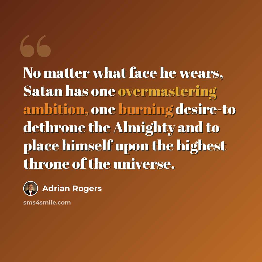 “No matter what face he wears, Satan has one overmastering ambition, one burning desire-to dethrone the Almighty and to place himself upon the highest throne of the universe.” quote by Adrian Rogers