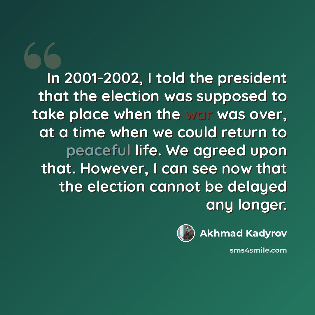“In 2001-2002, I told the president that the election was supposed to take place when the war was over, at a time when we could return to peaceful life. We agreed upon that. However, I can see now that the election cannot be delayed any longer.” quote by Akhmad Kadyrov