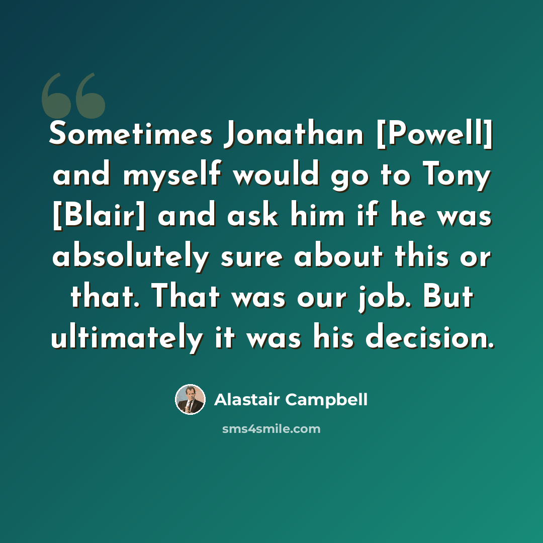 “Sometimes Jonathan [Powell] and myself would go to Tony [Blair] and ask him if he was absolutely sure about this or that. That was our job. But ultimately it was his decision.” quote by Alastair Campbell