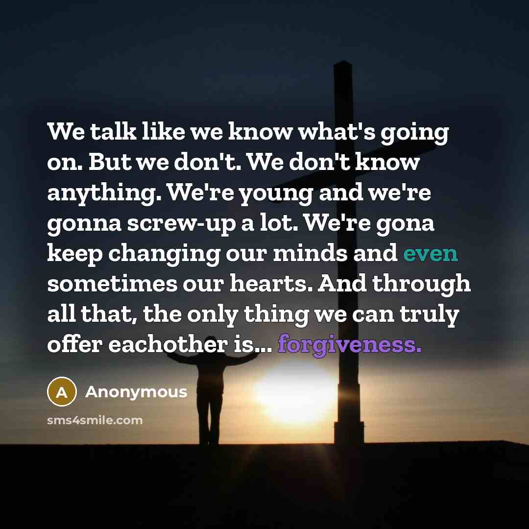 “We talk like we know what's going on. But we don't. We don't know anything. We're young and we're gonna screw-up a lot. We're gona keep changing our minds and even sometimes our hearts. And through all that, the only thing we can truly offer eachother is... forgiveness.” quote by Anonymous