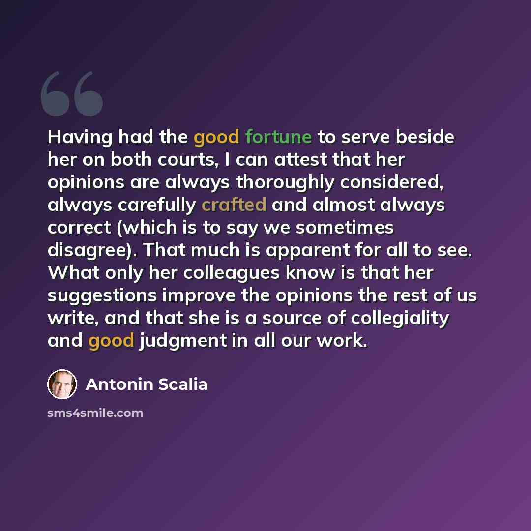 “Having had the good fortune to serve beside her on both courts, I can attest that her opinions are always thoroughly considered, always carefully crafted and almost always correct (which is to say we sometimes disagree). That much is apparent for all to see. What only her colleagues know is that…” quote by Antonin Scalia