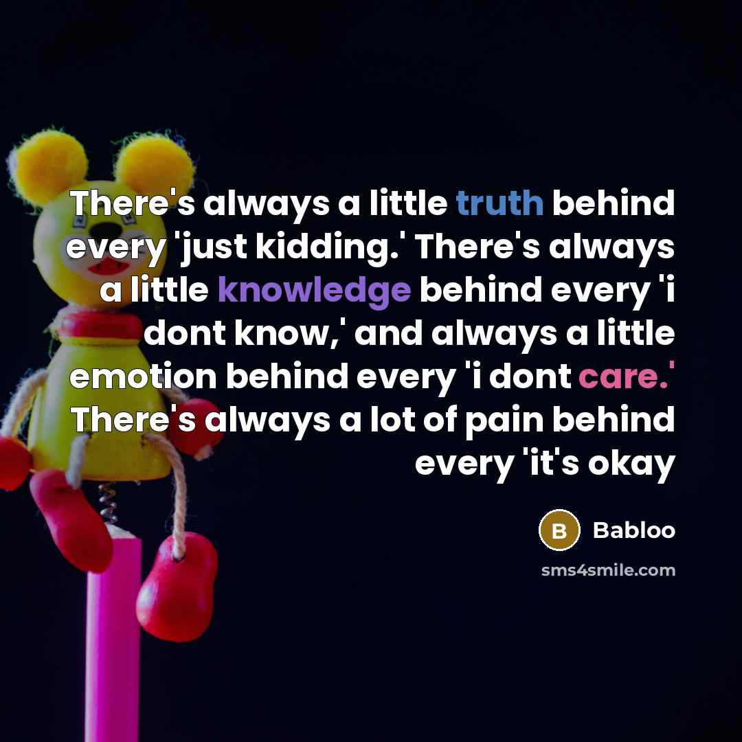 “There's always a little truth behind every 'just kidding.' There's always a little knowledge behind every 'i dont know,' and always a little emotion behind every 'i dont care.' There's always a lot of pain behind every 'it's okay” quote by Babloo