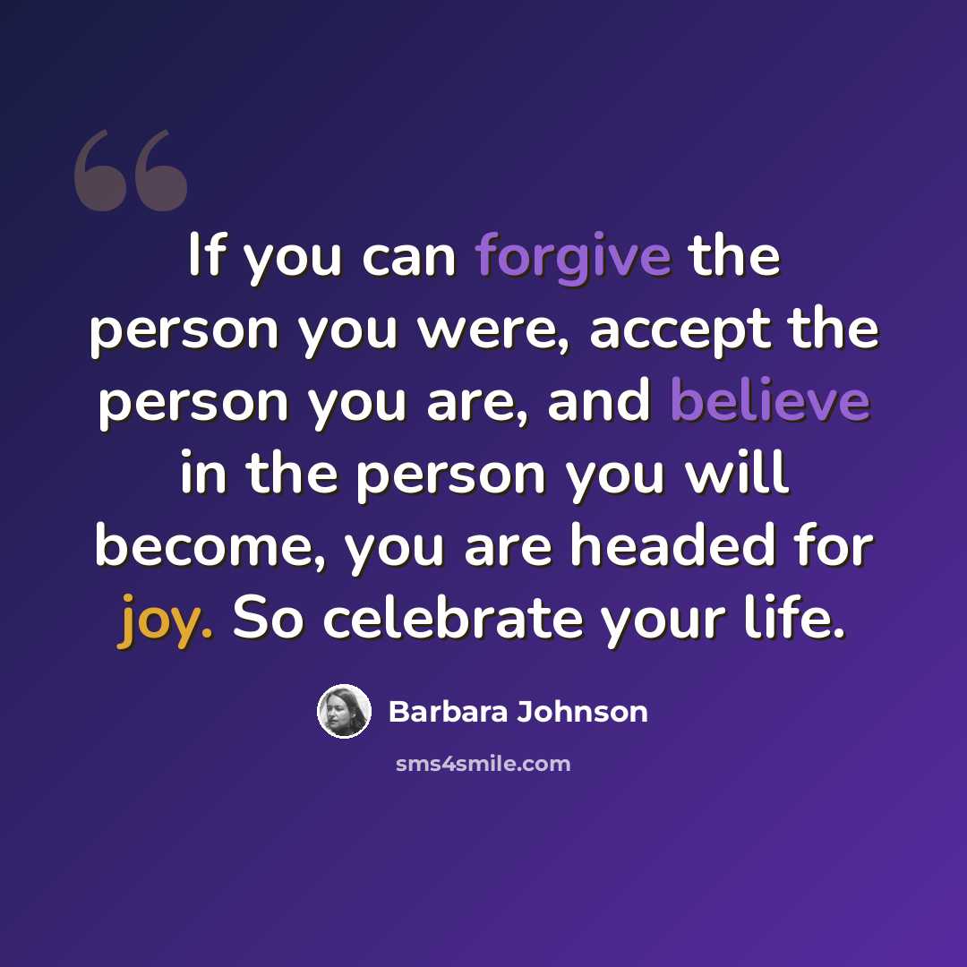 “If you can forgive the person you were, accept the person you are, and believe in the person you will become, you are headed for joy. So celebrate your life.” quote by Barbara Johnson
