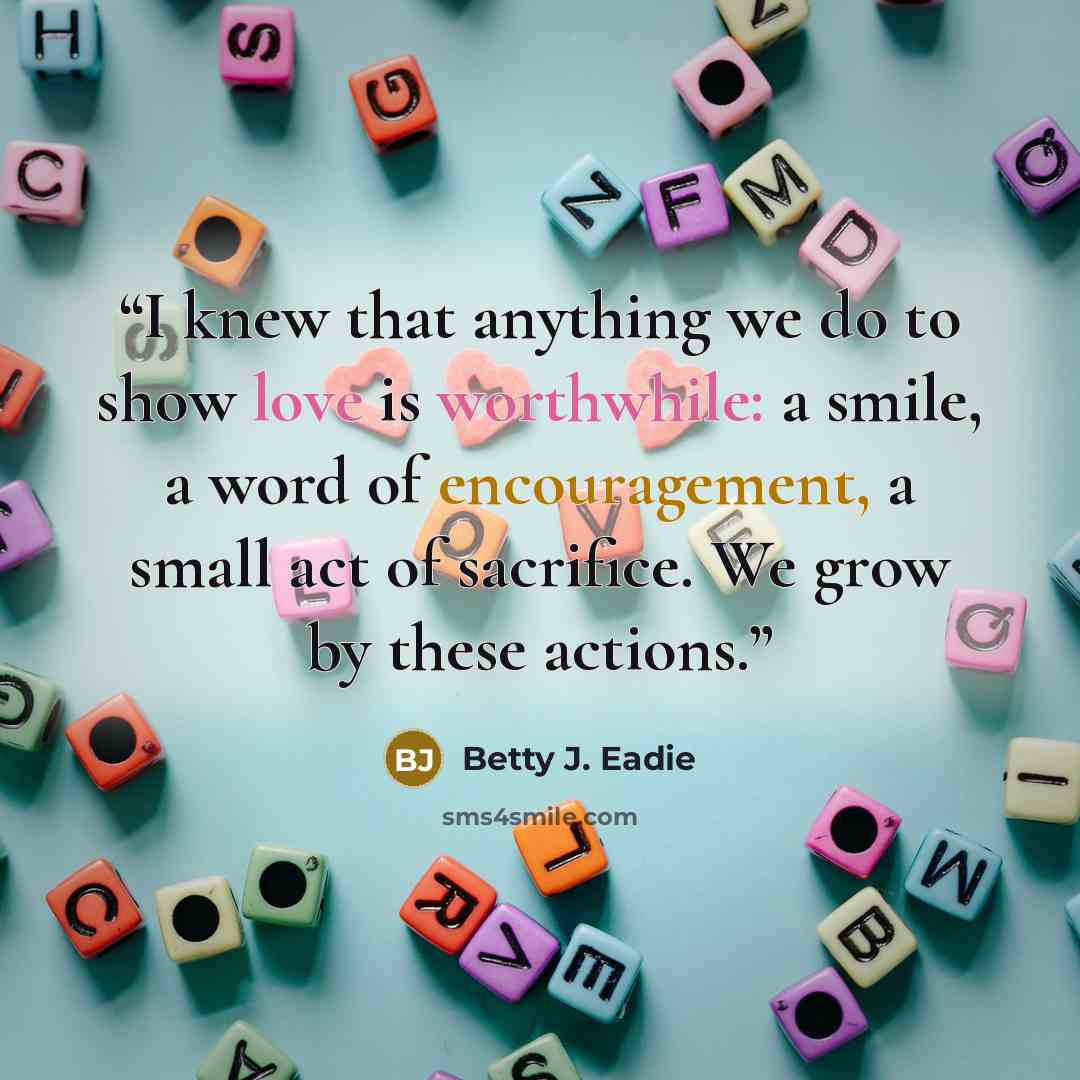 “I knew that anything we do to show love is worthwhile: a smile, a word of encouragement, a small act of sacrifice. We grow by these actions.” quote by Betty J. Eadie