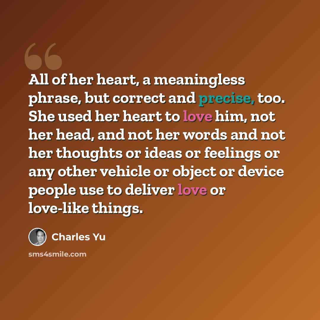 “All of her heart, a meaningless phrase, but correct and precise, too. She used her heart to love him, not her head, and not her words and not her thoughts or ideas or feelings or any other vehicle or object or device people use to deliver love or love-like things.” quote by Charles Yu