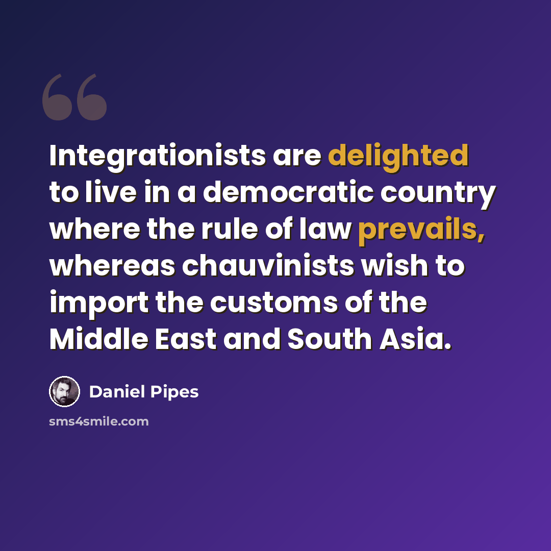 “Integrationists are delighted to live in a democratic country where the rule of law prevails, whereas chauvinists wish to import the customs of the Middle East and South Asia.” quote by Daniel Pipes
