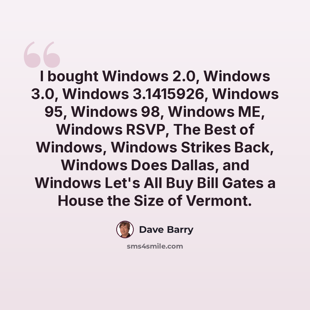 “I bought Windows 2.0, Windows 3.0, Windows 3.1415926, Windows 95, Windows 98, Windows ME, Windows RSVP, The Best of Windows, Windows Strikes Back, Windows Does Dallas, and Windows Let's All Buy Bill Gates a House the Size of Vermont.” quote by Dave Barry