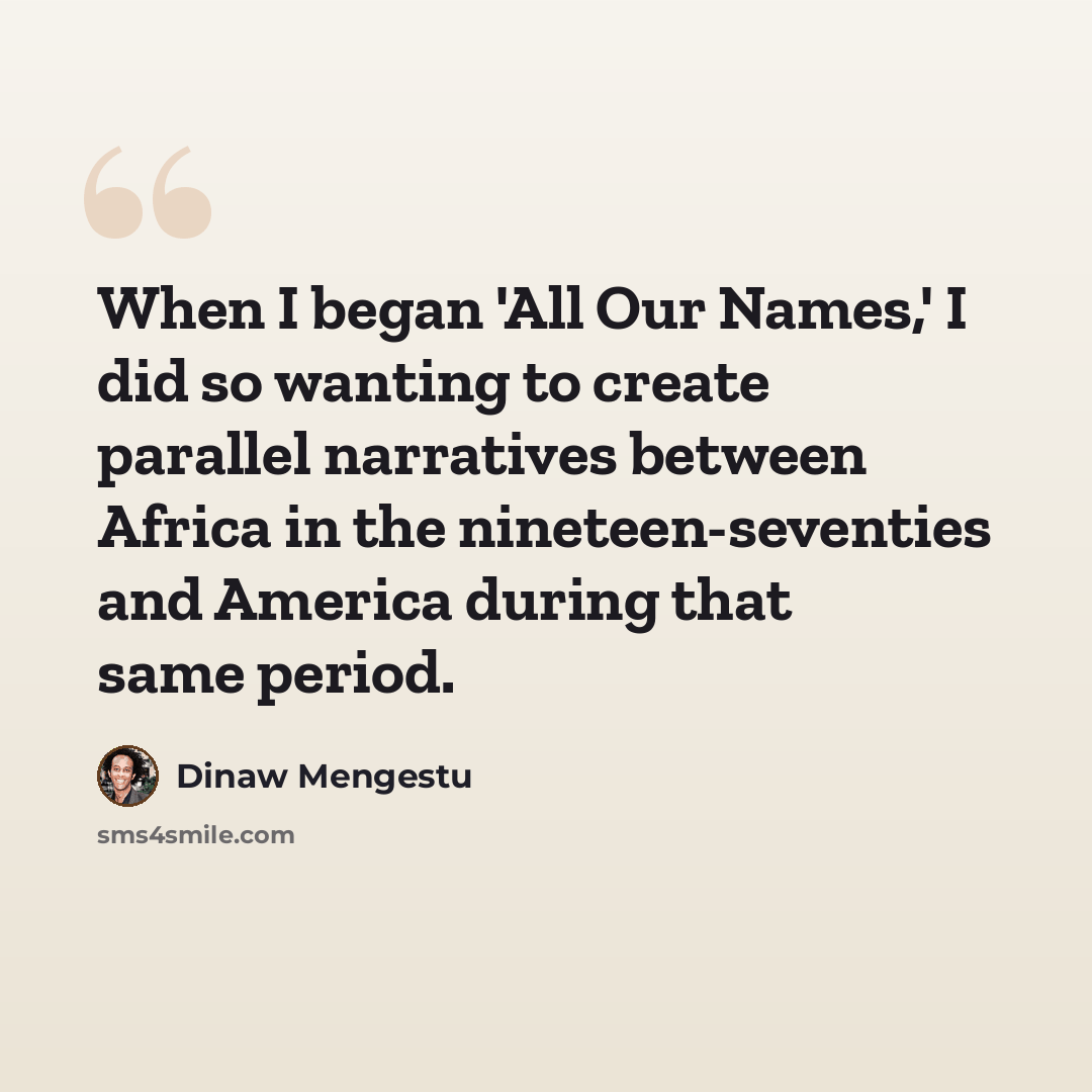 “When I began 'All Our Names,' I did so wanting to create parallel narratives between Africa in the nineteen-seventies and America during that same period.” quote by Dinaw Mengestu