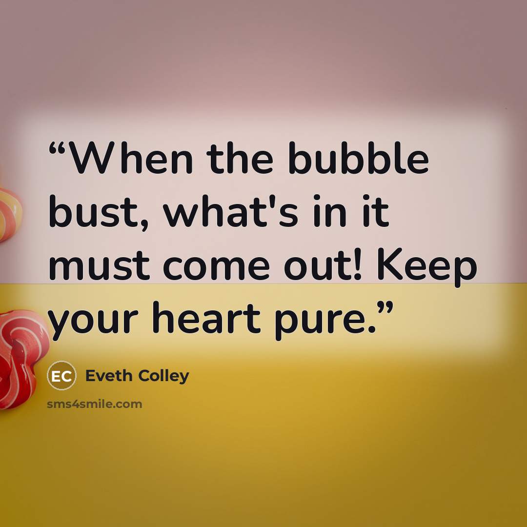 “When the bubble bust, what's in it must come out! Keep your heart pure.” quote by Eveth Colley