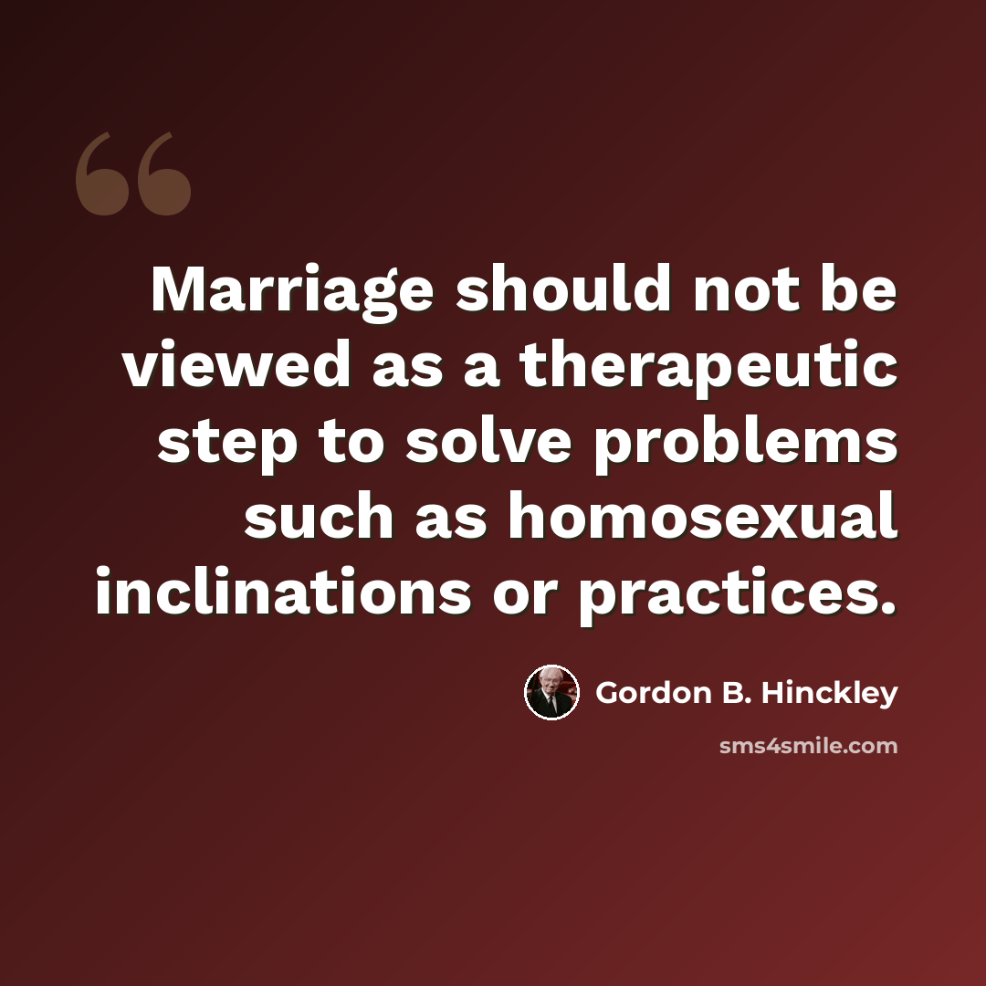 “Marriage should not be viewed as a therapeutic step to solve problems such as homosexual inclinations or practices.” quote by Gordon B. Hinckley