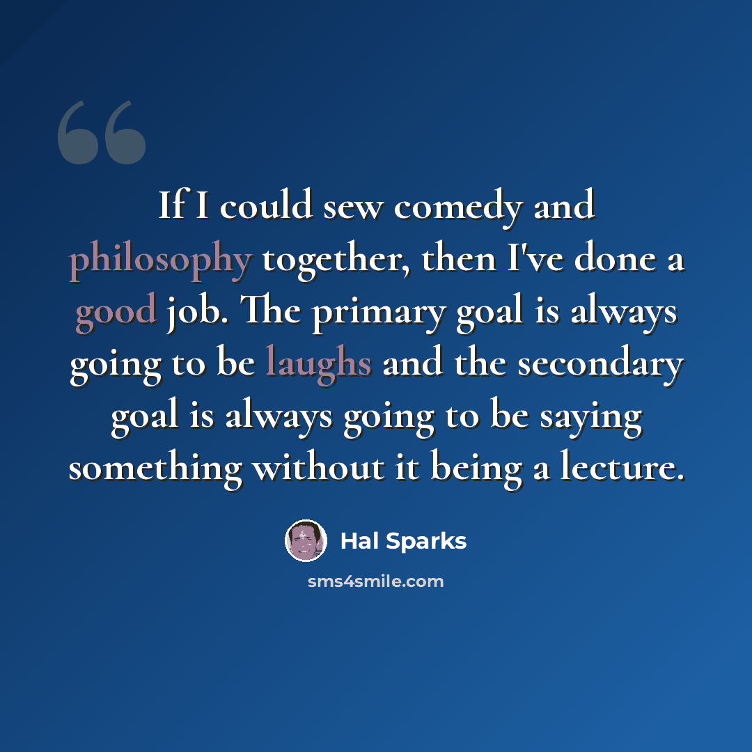 “If I could sew comedy and philosophy together, then I've done a good job. The primary goal is always going to be laughs and the secondary goal is always going to be saying something without it being a lecture.” quote by Hal Sparks
