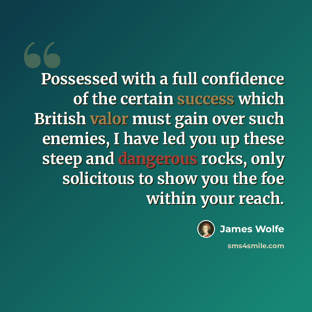 “Possessed with a full confidence of the certain success which British valor must gain over such enemies, I have led you up these steep and dangerous rocks, only solicitous to show you the foe within your reach.” quote by James Wolfe