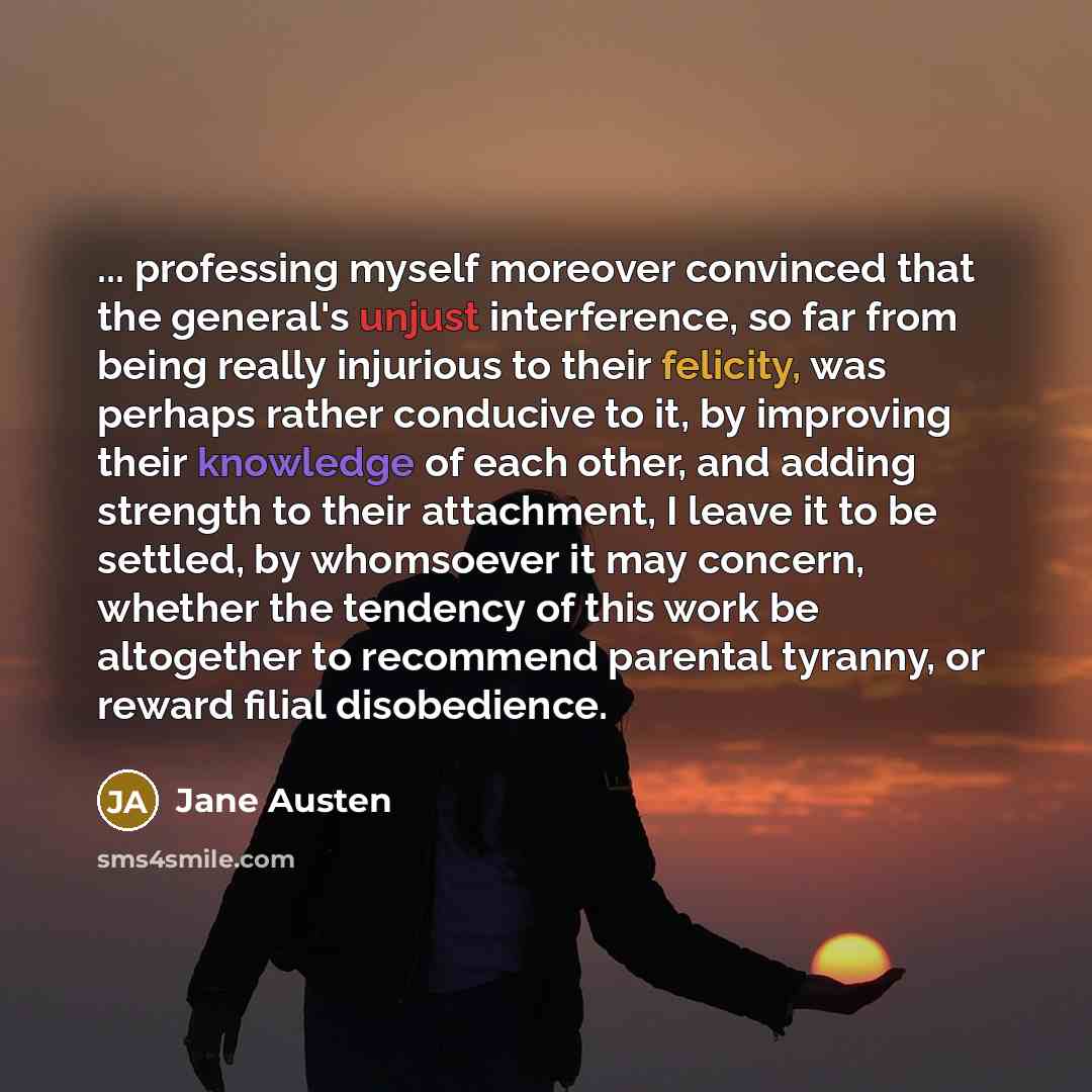 “... professing myself moreover convinced that the general's unjust interference, so far from being really injurious to their felicity, was perhaps rather conducive to it, by improving their knowledge of each other, and adding strength to their attachment, I leave it to be settled, by whomsoever it…” quote by Jane Austen