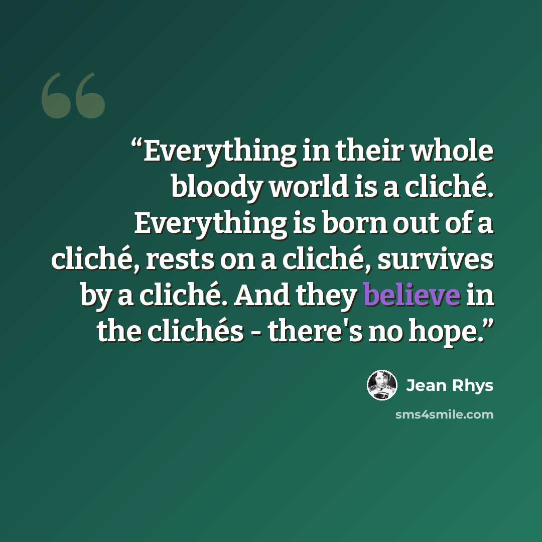 “Everything in their whole bloody world is a cliché. Everything is born out of a cliché, rests on a cliché, survives by a cliché. And they believe in the clichés - there's no hope.” quote by Jean Rhys