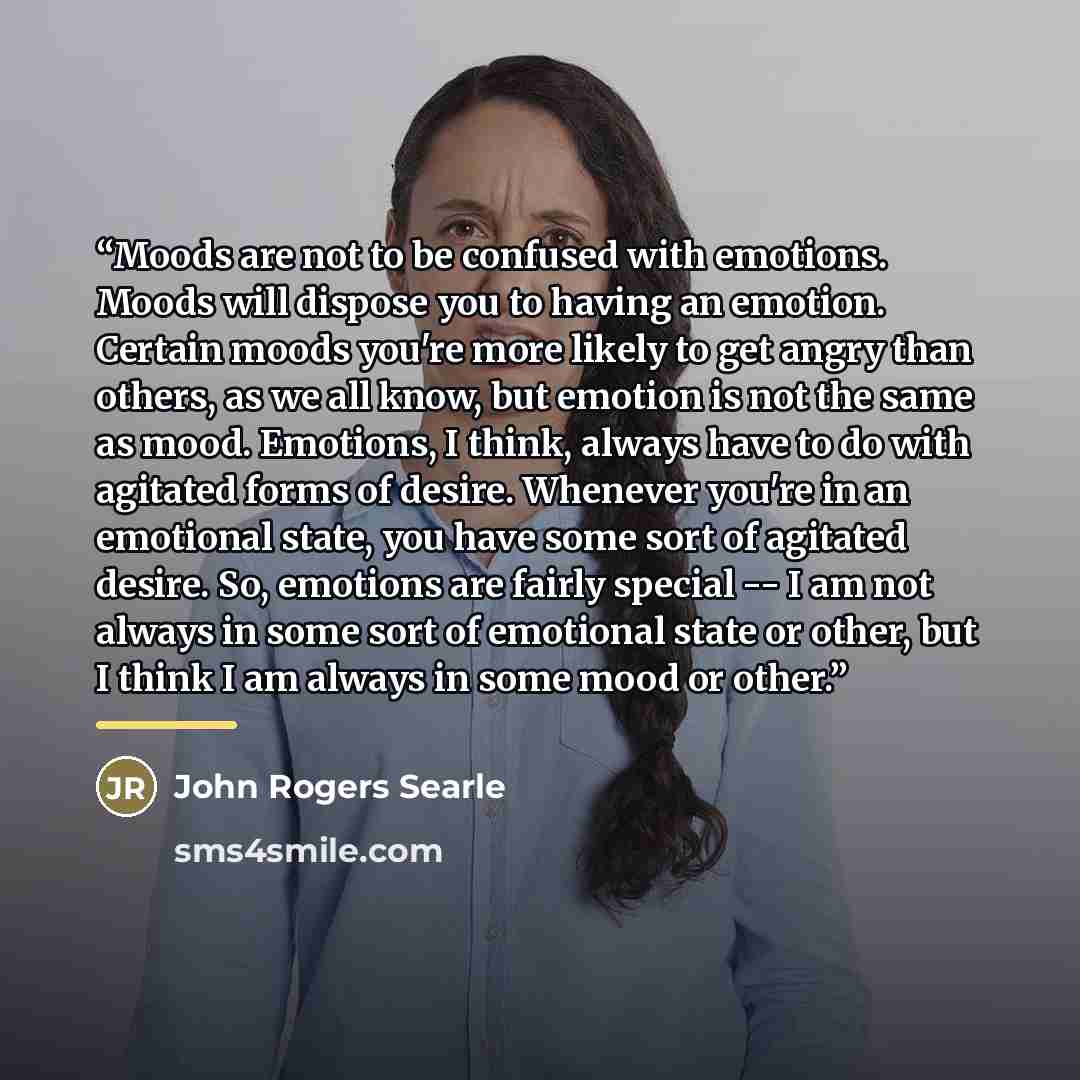 “Moods are not to be confused with emotions. Moods will dispose you to having an emotion. Certain moods you're more likely to get angry than others, as we all know, but emotion is not the same as mood. Emotions, I think, always have to do with agitated forms of desire. Whenever you're in an…” quote by John Rogers Searle
