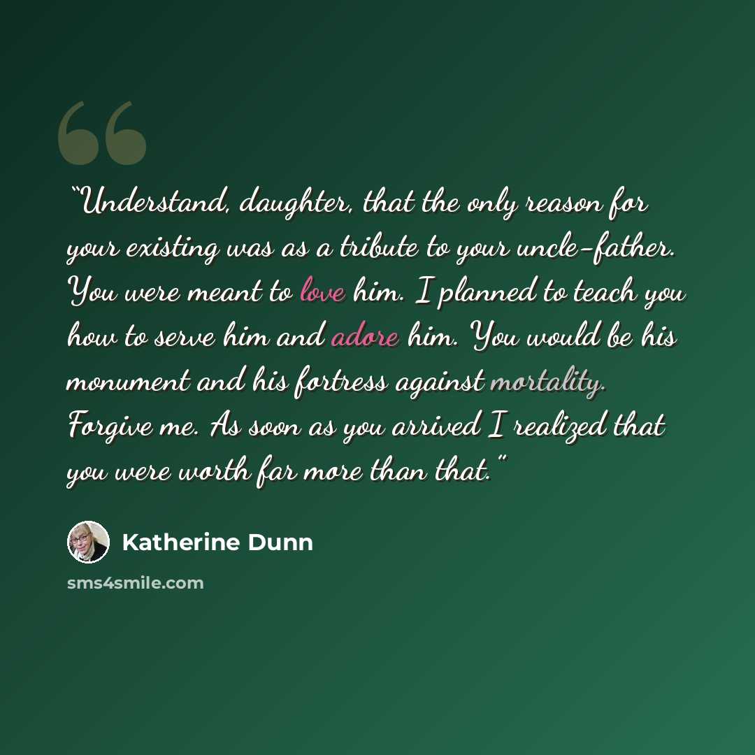 “Understand, daughter, that the only reason for your existing was as a tribute to your uncle-father. You were meant to love him. I planned to teach you how to serve him and adore him. You would be his monument and his fortress against mortality. Forgive me. As soon as you arrived I realized that…” quote by Katherine Dunn